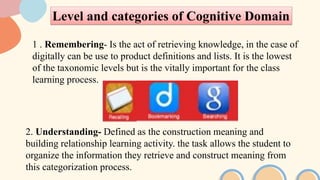 Level and categories of Cognitive Domain
1 . Remembering- Is the act of retrieving knowledge, in the case of
digitally can be use to product definitions and lists. It is the lowest
of the taxonomic levels but is the vitally important for the class
learning process.
2. Understanding- Defined as the construction meaning and
building relationship learning activity. the task allows the student to
organize the information they retrieve and construct meaning from
this categorization process.
 