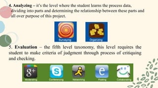 5. Evaluation – the fifth level taxonomy, this level requires the
student to make criteria of judgment through process of critiquing
and checking.
4. Analyzing – it’s the level where the student learns the process data,
dividing into parts and determining the relationship between these parts and
all over purpose of this project.
 