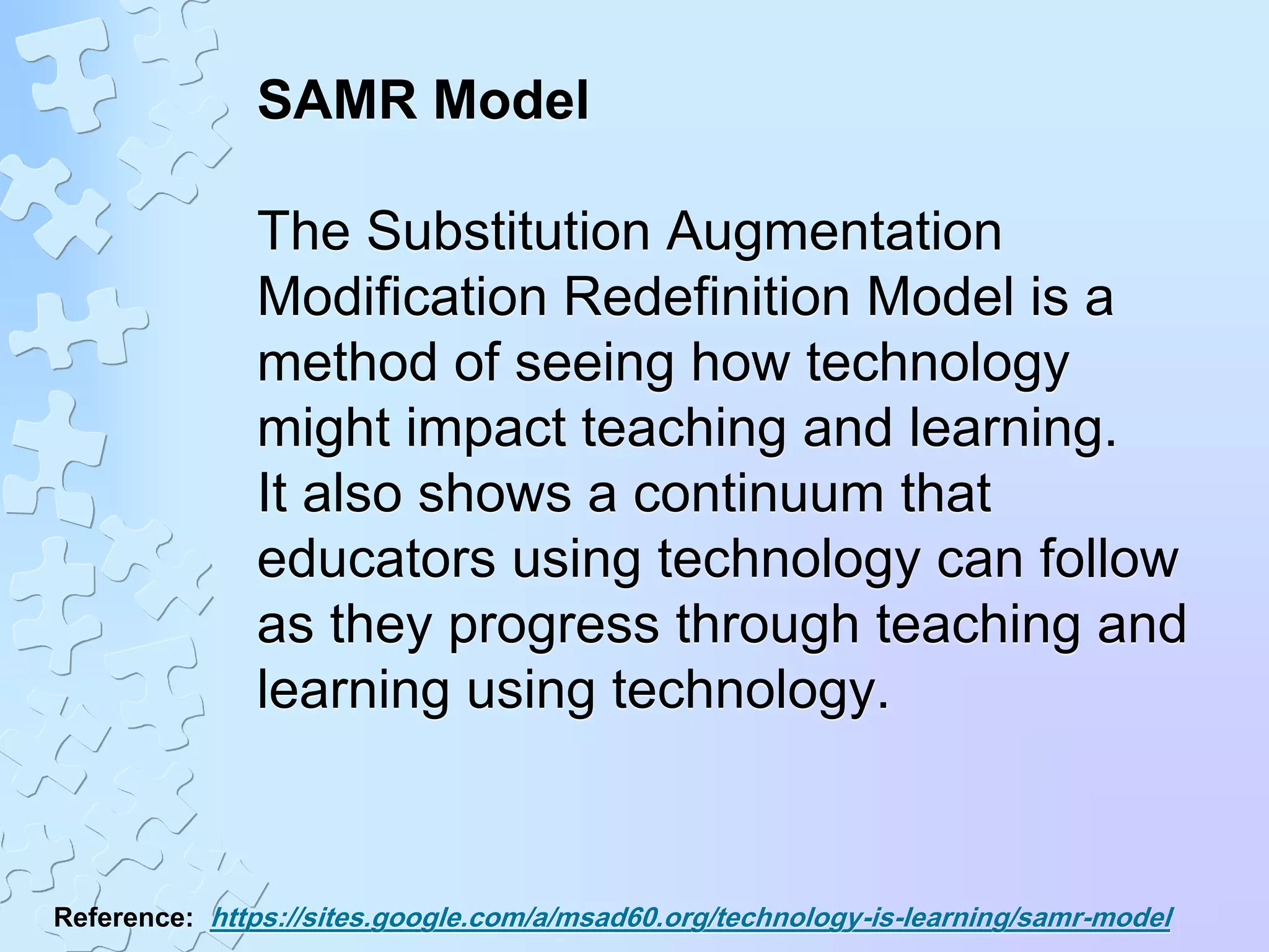 SAMR Model
The Substitution Augmentation
Modification Redefinition Model is a
method of seeing how technology
might impact teaching and learning.
It also shows a continuum that
educators using technology can follow
as they progress through teaching and
learning using technology.
Reference: https://sites.google.com/a/msad60.org/technology-is-learning/samr-model
 