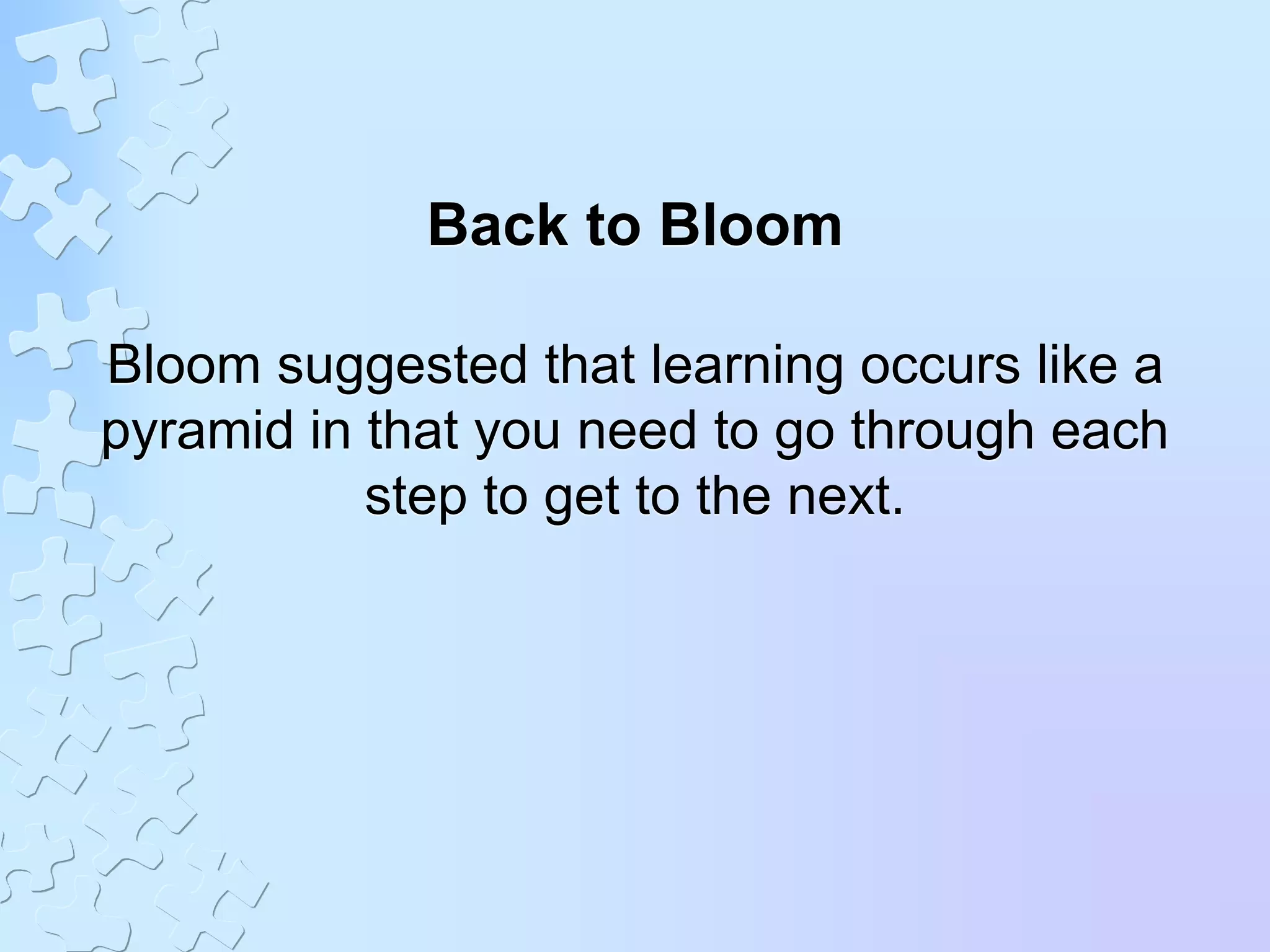 Back to Bloom
Bloom suggested that learning occurs like a
pyramid in that you need to go through each
step to get to the next.
 