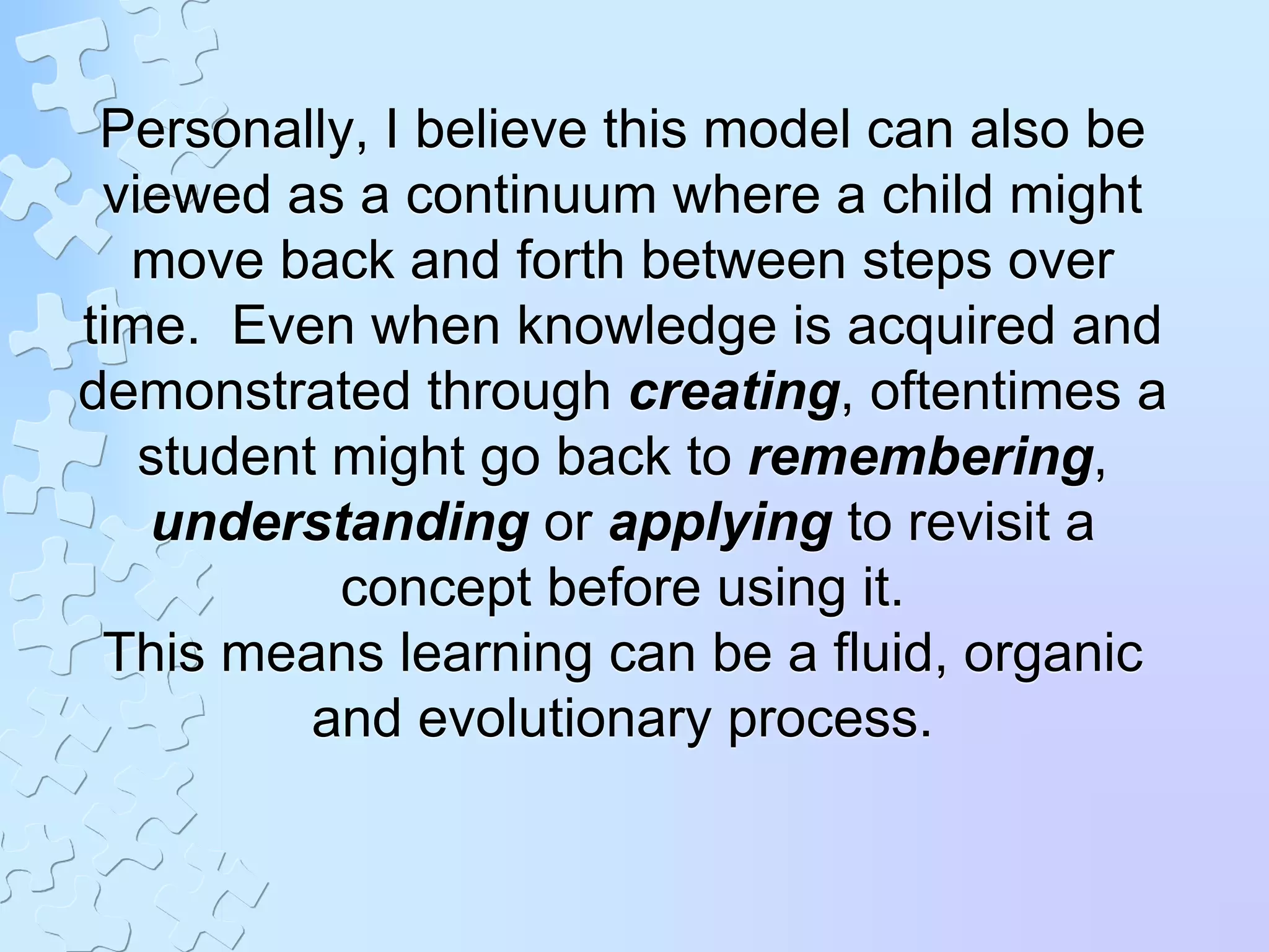 Personally, I believe this model can also be
viewed as a continuum where a child might
move back and forth between steps over
time. Even when knowledge is acquired and
demonstrated through creating, oftentimes a
student might go back to remembering,
understanding or applying to revisit a
concept before using it.
This means learning can be a fluid, organic
and evolutionary process.
 