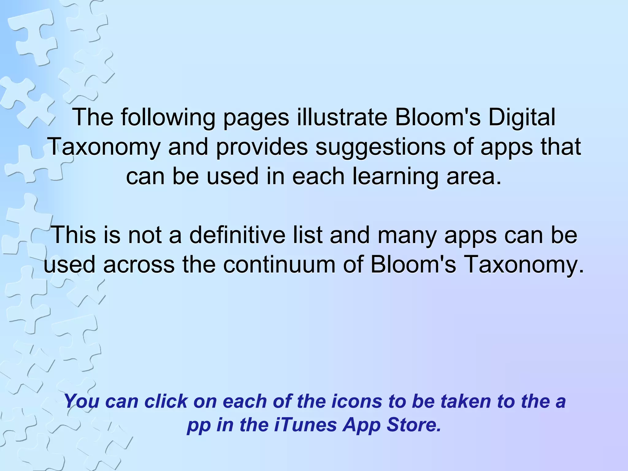 The following pages illustrate Bloom's Digital
Taxonomy and provides suggestions of apps that
can be used in each learning area.
This is not a definitive list and many apps can be
used across the continuum of Bloom's Taxonomy.
You can click on each of the icons to be taken to the a
pp in the iTunes App Store.
 