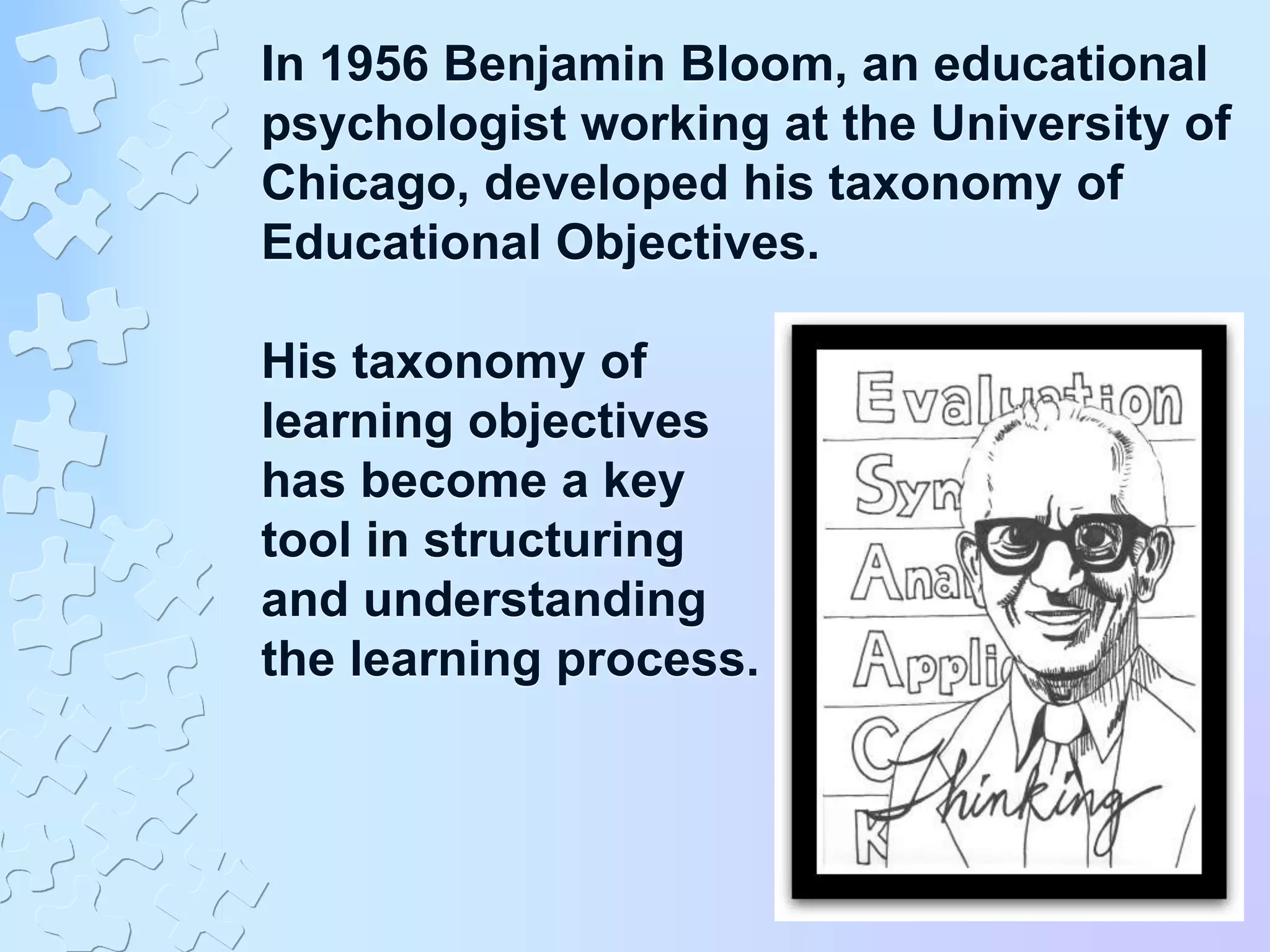 In 1956 Benjamin Bloom, an educational
psychologist working at the University of
Chicago, developed his taxonomy of
Educational Objectives.
His taxonomy of
learning objectives
has become a key
tool in structuring
and understanding
the learning process.
 