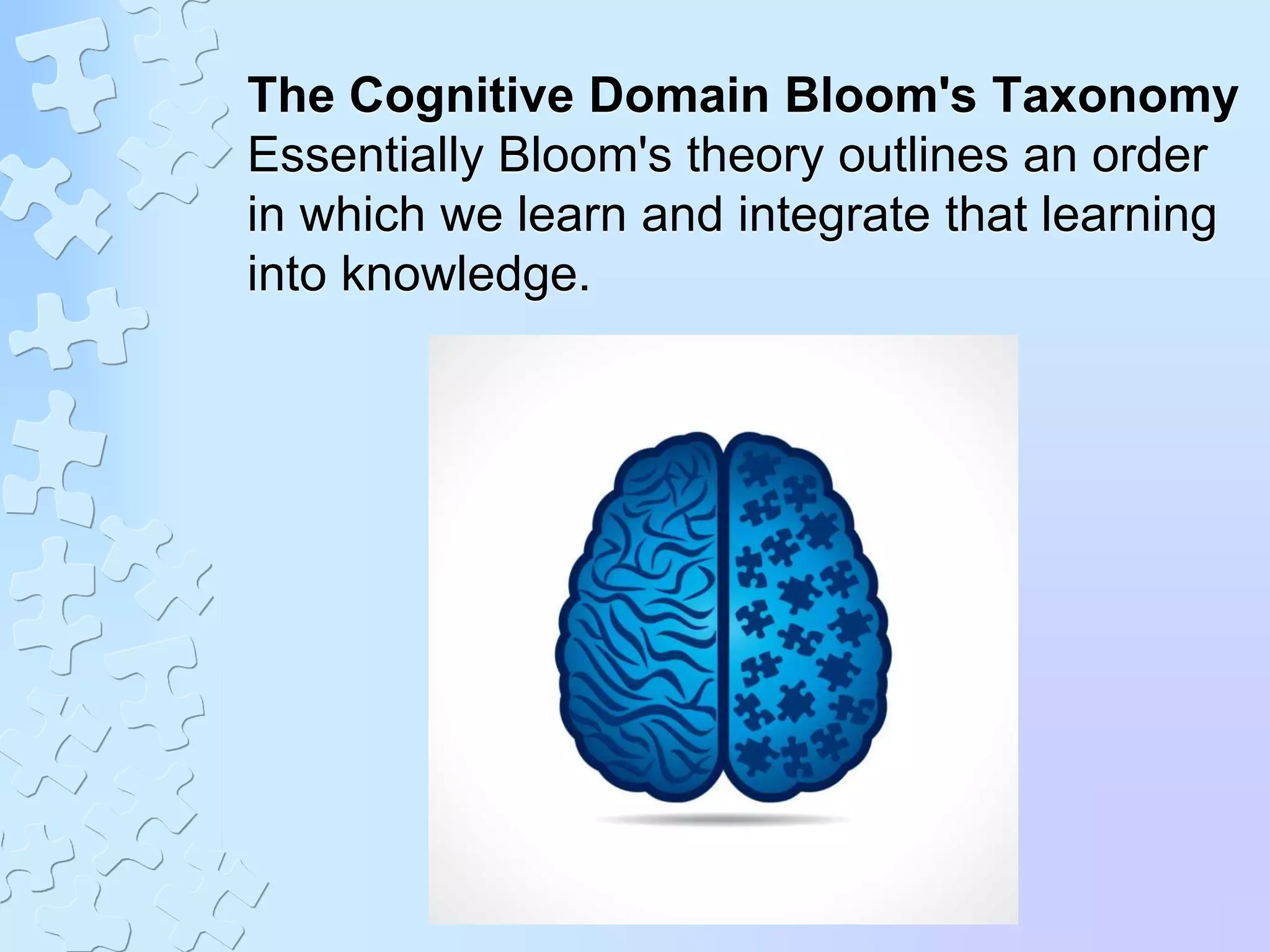 The Cognitive Domain Bloom's Taxonomy
Essentially Bloom's theory outlines an order
in which we learn and integrate that learning
into knowledge.
 