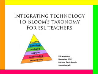 Integrating technology
  To Bloom’s taxonomy
    For esl teachers




             PD workshop
             November 2012
             Barbara Paola Garcia
             @madaboutelt
 