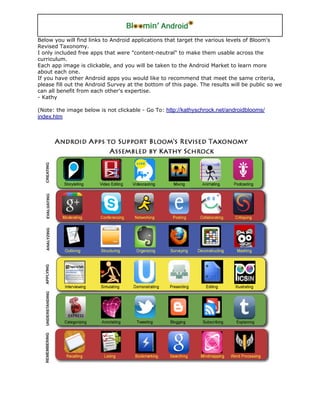 Below you will find links to Android applications that target the various levels of Bloom's
Revised Taxonomy.
I only included free apps that were "content-neutral" to make them usable across the
curriculum.
Each app image is clickable, and you will be taken to the Android Market to learn more
about each one.
If you have other Android apps you would like to recommend that meet the same criteria,
please fill out the Android Survey at the bottom of this page. The results will be public so we
can all benefit from each other's expertise.
- Kathy

(Note: the image below is not clickable - Go To: http://kathyschrock.net/androidblooms/
index.htm
 