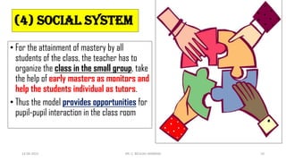 (4) Social system
• For the attainment of mastery by all
students of the class, the teacher has to
organize the class in the small group, take
the help of early masters as monitors and
help the students individual as tutors.
• Thus the model provides opportunities for
pupil-pupil interaction in the class room
14-06-2022 DR. C. BEULAH JAYARANI 10
 