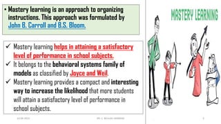 • Mastery learning is an approach to organizing
instructions. This approach was formulated by
John B. Carroll and B.S. Bloom.
 Mastery learning helps in attaining a satisfactory
level of performance in school subjects.
 It belongs to the behavioral systems family of
models as classified by Joyce and Weil.
 Mastery learning provides a compact and interesting
way to increase the likelihood that more students
will attain a satisfactory level of performance in
school subjects.
14-06-2022 DR. C. BEULAH JAYARANI 3
 