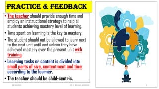 PRACTICE & FEEDBACK
• The teacher should provide enough time and
employ an instructional strategy to help all
students achieving mastery level of learning.
• Time spent on learning is the key to mastery.
• The student should not be allowed to learn next
to the next unit until and unless they have
achieved mastery over the present unit with
training
• Learning tasks or content is divided into
small parts of size, contentment and time
according to the learner.
• The teacher should be child-centric.
14-06-2022 DR. C. BEULAH JAYARANI 5
 