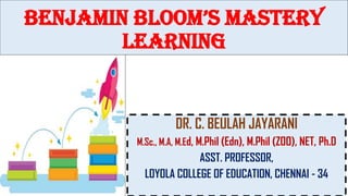Benjamin Bloom’s Mastery
learning
DR. C. BEULAH JAYARANI
M.Sc., M.A, M.Ed, M.Phil (Edn), M.Phil (ZOO), NET, Ph.D
ASST. PROFESSOR,
LOYOLA COLLEGE OF EDUCATION, CHENNAI - 34
 