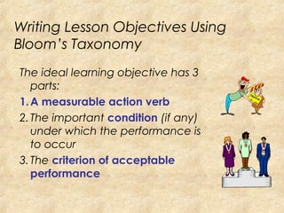 Writing Lesson Objectives Using
Bloom’s Taxonomy
The ideal learning objective has 3
parts:
1.A measurable action verb
2.The important condition (if any)
under which the performance is
to occur
3.The criterion of acceptable
performance
 