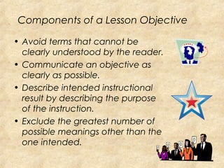Components of a Lesson Objective
• Avoid terms that cannot be
clearly understood by the reader.
• Communicate an objective as
clearly as possible.
• Describe intended instructional
result by describing the purpose
of the instruction.
• Exclude the greatest number of
possible meanings other than the
one intended.
 
