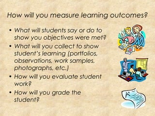 How will you measure learning outcomes?
• What will students say or do to
show you objectives were met?
• What will you collect to show
student’s learning (portfolios,
observations, work samples,
photographs, etc.)
• How will you evaluate student
work?
• How will you grade the
student?
 