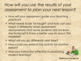 How will you use the results of your
assessment to plan your next lesson?
• How will your assessment guide your teaching
practice?
• What needs to be "re-taught" and how can you
teach it differently when assessment
demonstrates that some students did not learn
the material? Is there a better way to teach this
material?
• What will you do differently next time?
• How could you extend this activity for another
lesson?
• Was your instruction effective in promoting
student learning?
Reflective Practitioner
 