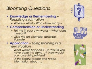 Blooming Questions
• Knowledge or Remembering –
Recalling Information
– Where – What – Who – How many –
• Comprehension or Understanding –
– Tell me in your own words – What does
it mean?
– Give me an example, describe,
illustrate
• Application – Using learning in a
new situation
– What would happen if…? Would you
have done the same…? How would
you solve this problem?
– In the library, locate and report
information about….
 