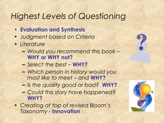 Highest Levels of Questioning
• Evaluation and Synthesis
• Judgment based on Criteria
• Literature
– Would you recommend this book –
WHY or WHY not?
– Select the best – WHY?
– Which person in history would you
most like to meet – and WHY?
– Is the quality good or bad? WHY?
– Could this story have happened?
WHY?
• Creating at top of revised Bloom’s
Taxonomy - Innovation
 