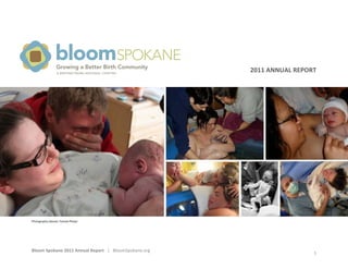 Bloom	
  Spokane	
  2011	
  Annual	
  Report	
  	
  	
  |	
  	
  	
  BloomSpokane.org	
   	
  
1	
  
	
  
	
  
2011	
  ANNUAL	
  REPORT	
  	
  Growing a Better Birth Community
bloomSPOKANE
A BIRTHNETWORK NATIONAL CHAPTER
Photography	
  (above):	
  Pamala	
  Phelps	
  
 