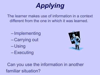 Applying
The learner makes use of information in a context
different from the one in which it was learned.
–Implementing
–Carrying out
–Using
–Executing
Can you use the information in another
familiar situation?
 