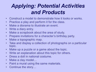 Applying: Potential Activities
and Products
• Construct a model to demonstrate how it looks or works.
• Practice a play and perform it for the class.
• Make a diorama to illustrate an event.
• Write a diary entry.
• Make a scrapbook about the area of study.
• Prepare invitations for a character’s birthday party.
• Make a topographic map.
• Take and display a collection of photographs on a particular
topic.
• Make up a puzzle or a game about the topic.
• Write an explanation about this topic for others.
• Dress a doll in national costume.
• Make a clay model…
• Paint a mural using the same materials.
• Continue the story…
 