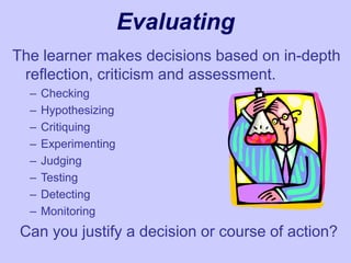 Evaluating
The learner makes decisions based on in-depth
reflection, criticism and assessment.
– Checking
– Hypothesizing
– Critiquing
– Experimenting
– Judging
– Testing
– Detecting
– Monitoring
Can you justify a decision or course of action?
 