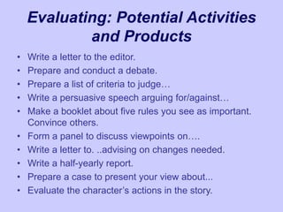 Evaluating: Potential Activities
and Products
• Write a letter to the editor.
• Prepare and conduct a debate.
• Prepare a list of criteria to judge…
• Write a persuasive speech arguing for/against…
• Make a booklet about five rules you see as important.
Convince others.
• Form a panel to discuss viewpoints on….
• Write a letter to. ..advising on changes needed.
• Write a half-yearly report.
• Prepare a case to present your view about...
• Evaluate the character’s actions in the story.
 