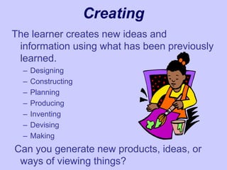 Creating
The learner creates new ideas and
information using what has been previously
learned.
– Designing
– Constructing
– Planning
– Producing
– Inventing
– Devising
– Making
Can you generate new products, ideas, or
ways of viewing things?
 