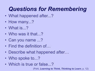 Questions for Remembering
• What happened after...?
• How many...?
• What is...?
• Who was it that...?
• Can you name ...?
• Find the definition of…
• Describe what happened after…
• Who spoke to...?
• Which is true or false...?
(Pohl, Learning to Think, Thinking to Learn, p. 12)
 