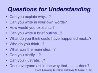 Questions for Understanding
• Can you explain why…?
• Can you write in your own words?
• How would you explain…?
• Can you write a brief outline...?
• What do you think could have happened next...?
• Who do you think...?
• What was the main idea...?
• Can you clarify…?
• Can you illustrate…?
• Does everyone act in the way that …….. does?
(Pohl, Learning to Think, Thinking to Learn, p. 12)
 