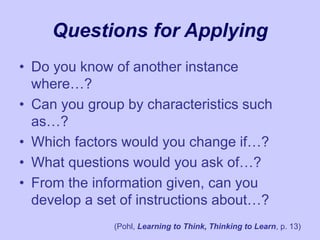 Questions for Applying
• Do you know of another instance
where…?
• Can you group by characteristics such
as…?
• Which factors would you change if…?
• What questions would you ask of…?
• From the information given, can you
develop a set of instructions about…?
(Pohl, Learning to Think, Thinking to Learn, p. 13)
 
