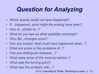 Question for Analyzing
• Which events could not have happened?
• If. ..happened, what might the ending have been?
• How is...similar to...?
• What do you see as other possible outcomes?
• Why did...changes occur?
• Can you explain what must have happened when...?
• What are some or the problems of...?
• Can you distinguish between...?
• What were some of the motives behind..?
• What was the turning point?
• What was the problem with...?
(Pohl, Learning to Think, Thinking to Learn, p. 13)
 
