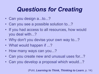 Questions for Creating
• Can you design a...to...?
• Can you see a possible solution to...?
• If you had access to all resources, how would
you deal with...?
• Why don't you devise your own way to...?
• What would happen if ...?
• How many ways can you...?
• Can you create new and unusual uses for...?
• Can you develop a proposal which would...?
(Pohl, Learning to Think, Thinking to Learn, p. 14)
 