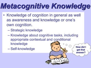 Metacognitive Knowledge
• Knowledge of cognition in general as well
as awareness and knowledge or one’s
own cognition.
– Strategic knowledge
– Knowledge about cognitive tasks, including
appropriate contextual and conditional
knowledge
– Self-knowledge
How did I
get that
answer?
 