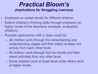 Practical Bloom’s
(Implications for Struggling Learners)
• Emphasis on certain levels for different children.
• Extend children’s thinking skills through emphasis on
higher levels of the taxonomy (analysis, evaluation,
creation).
• Possible approaches with a class could be:
– All children work through the remembering and
understanding stages and then select at least one
activity from each other level.
– All children work through first two levels and then
select activities from any other level.
– Some children work at lower level while others work
at higher levels.
 