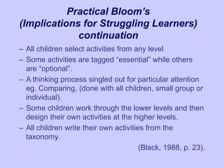 Practical Bloom’s
(Implications for Struggling Learners)
continuation
– All children select activities from any level
– Some activities are tagged “essential” while others
are “optional”.
– A thinking process singled out for particular attention
eg. Comparing, (done with all children, small group or
individual).
– Some children work through the lower levels and then
design their own activities at the higher levels.
– All children write their own activities from the
taxonomy.
(Black, 1988, p. 23).
 