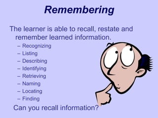 Remembering
The learner is able to recall, restate and
remember learned information.
– Recognizing
– Listing
– Describing
– Identifying
– Retrieving
– Naming
– Locating
– Finding
Can you recall information?
 