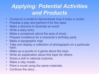 Applying:  Potential Activities and Products Construct a model to demonstrate how it looks or works Practise a play and perform it for the class Make a diorama to illustrate an event Write a diary entry Make a scrapbook about the area of study. Prepare invitations for a character’s birthday party Make a topographic map Take and display a collection of photographs on a particular topic. Make up a puzzle or a game about the topic. Write an explanation about this topic for others. Dress a doll in national costume. Make a clay model… Paint a mural using the same materials. Continue the story… 