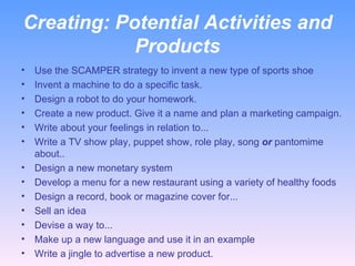 Creating:  Potential Activities and Products Use the SCAMPER strategy to invent a new type of sports shoe Invent a machine to do a specific task. Design a robot to do your homework. Create a new product. Give it a name and plan a marketing campaign. Write about your feelings in relation to... Write a TV show play, puppet show, role play, song  or  pantomime about.. Design a new monetary system  Develop a menu for a new restaurant using a variety of healthy foods Design a record, book or magazine cover for... Sell an idea Devise a way to... Make up a new language and use it in an example Write a jingle to advertise a new product. 