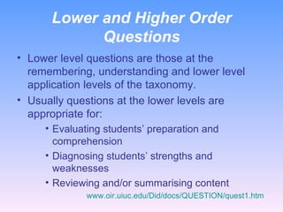 Lower and Higher Order Questions Lower level questions are those at the remembering, understanding and lower level application levels of the taxonomy. Usually questions at the lower levels are appropriate for: Evaluating students’ preparation and comprehension Diagnosing students’ strengths and weaknesses Reviewing and/or summarising content www.oir.uiuc.edu/Did/docs/QUESTION/quest1.htm   