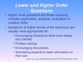 Lower and Higher Order Questions Higher level questions are those requiring complex application, analysis, evaluation or creation skills. Questions at higher levels of the taxonomy are usually most appropriate for: Encouraging students to think more deeply and critically Problem solving Encouraging discussions Stimulating students to seek information on their own www.oir.uiuc.edu/Did/docs/QUESTION/quest1.htm 