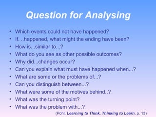 Question for Analysing Which events could not have happened? If. ..happened, what might the ending have been? How is...similar to...? What do you see as other possible outcomes? Why did...changes occur? Can you explain what must have happened when...? What are some or the problems of...? Can you distinguish between...? What were some of the motives behind..? What was the turning point? What was the problem with...? (Pohl,  Learning to Think, Thinking to Learn , p. 13) 