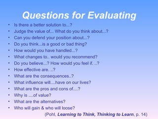 Questions for Evaluating Is there a better solution to...? Judge the value of... What do you think about...? Can you defend your position about...? Do you think...is a good or bad thing? How would you have handled...? What changes to.. would you recommend? Do you believe...? How would you feel if. ..? How effective are. ..? What are the consequences..? What influence will....have on our lives? What are the pros and cons of....? Why is ....of value?  What are the alternatives? Who will gain & who will loose?  (Pohl,  Learning to Think, Thinking to Learn , p. 14) 