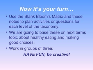 Now it’s your turn… Use the Blank Bloom’s Matrix and these notes to plan activities or questions for each level of the taxonomy. We are going to base these on next terms topic about healthy eating and making good choices. Work in groups of three. HAVE FUN, be creative! 