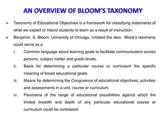  Taxonomy of Educational Objectives is a framework for classifying statements of
what we expect or intend students to learn as a result of instruction.
 Benjamin. S. Bloom, University of Chicago, initiated the idea. Blook’s taxonomy
could serve as a
i. Common language about learning goals to facilitate communication across
persons, subject matter and grade levels.
ii. Basis for determining a particular course or curriculum the specific
meaning of broad educational goals.
iii. Means for determining the Congruence of educational objectives, activities
and assessments in a unit, course or curriculum.
iv. Panorama of the range of educational possibilities against which the
limited breadth and depth of any particular educational course or
curriculum could be contrasted.
 