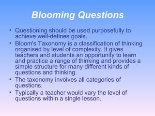Blooming Questions Questioning should be used purposefully to achieve well-defines goals. Bloom's Taxonomy is a classification of thinking organised by level of complexity. It gives teachers and students an opportunity to learn and practice a range of thinking and provides a simple structure for many different kinds of questions and thinking.  The taxonomy involves all categories of questions. Typically a teacher would vary the level of questions within a single lesson.  