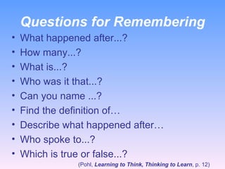 Questions for Remembering What happened after...? How many...? What is...? Who was it that...? Can you name ...? Find the definition of… Describe what happened after… Who spoke to...? Which is true or false...? (Pohl,  Learning to Think, Thinking to Learn , p. 12) 