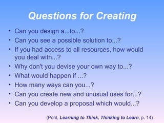 Questions for Creating Can you design a...to...? Can you see a possible solution to...? If you had access to all resources, how would you deal with...? Why don't you devise your own way to...? What would happen if ...? How many ways can you...? Can you create new and unusual uses for...? Can you develop a proposal which would...? (Pohl,  Learning to Think, Thinking to Learn , p. 14) 