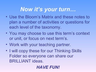 Now it’s your turn… Use the Bloom’s Matrix and these notes to plan a number of activities or questions for each level of the taxonomy. You may choose to use this term’s context or unit, or focus on next term’s. Work with your teaching partner. I will copy these for our Thinking Skills Folder so everyone can share our BRILLIANT ideas. HAVE FUN! 