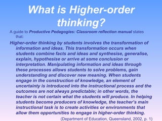 What is Higher-order thinking? A guide to  Productive Pedagogies: Classroom reflection manual  states that: Higher-order thinking by students involves the transformation of information and ideas. This transformation occurs when students combine facts and ideas and synthesise, generalise, explain, hypothesise or arrive at some conclusion or interpretation. Manipulating information and ideas through these processes allows students to solve problems, gain understanding and discover new meaning. When students engage in the construction of knowledge, an element of uncertainty is introduced into the instructional process and the outcomes are not always predictable; in other words, the teacher is not certain what the students will produce. In helping students become producers of knowledge, the teacher’s main instructional task is to create activities or environments that allow them opportunities to engage in higher-order thinking. (Department of Education, Queensland, 2002, p. 1) 