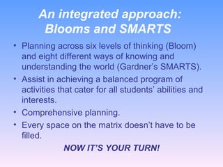 An integrated approach:  Blooms and SMARTS Planning across six levels of thinking (Bloom) and eight different ways of knowing and understanding the world (Gardner’s SMARTS). Assist in achieving a balanced program of activities that cater for all students’ abilities and interests. Comprehensive planning. Every space on the matrix doesn’t have to be filled. NOW IT’S YOUR TURN! 