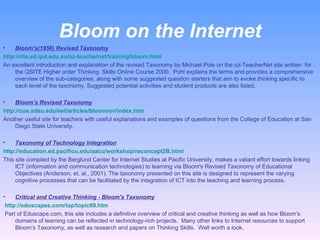 Bloom on the Internet Bloom's(1956) Revised Taxonomy http://rite.ed.qut.edu.au/oz-teachernet/training/bloom.html   An excellent introduction and explanation of the revised Taxonomy by Michael Pole on the oz-TeacherNet site written  for the QSITE Higher order Thinking  Skills Online Course 2000.  Pohl explains the terms and provides a comprehensive overview of the sub-categories, along with some suggested question starters that aim to evoke thinking specific to each level of the taxonomy. Suggested potential activities and student products are also listed.   Bloom’s Revised Taxonomy http://coe.sdsu.edu/eet/articles/bloomrev/index.htm Another useful site for teachers with useful explanations and examples of questions from the College of Education at San Diego State University.   Taxonomy of Technology Integration http://education.ed.pacificu.edu/aacu/workshop/reconcept2B.html This site compiled by the Berglund Center for Internet Studies at Pacific University, makes a valiant effort towards linking ICT (information and communication technologies) to learning via Bloom's Revised Taxonomy of Educational Objectives (Anderson, et. al., 2001). The taxonomy presented on this site is designed to represent the varying cognitive processes that can be facilitated by the integration of ICT into the teaching and learning process. Critical and Creative Thinking - Bloom's Taxonomy   http://eduscapes.com/tap/topic69.htm     Part of Eduscape.com, this site includes a definitive overview of critical and creative thinking as well as how Bloom’s domains of learning can be reflected in technology-rich projects.  Many other links to Internet resources to support Bloom’s Taxonomy, as well as research and papers on Thinking Skills.  Well worth a look. 